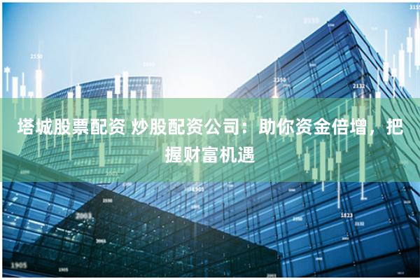 塔城股票配资 炒股配资公司：助你资金倍增，把握财富机遇