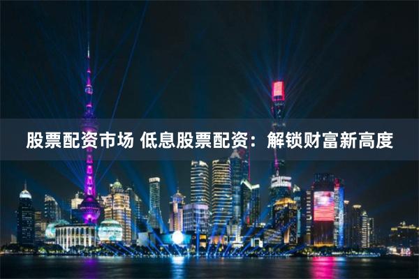 股票配资市场 低息股票配资：解锁财富新高度