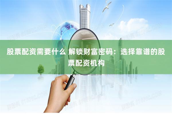 股票配资需要什么 解锁财富密码：选择靠谱的股票配资机构
