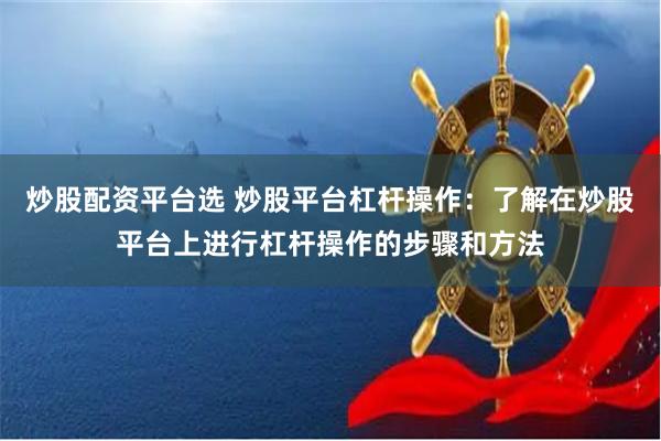 炒股配资平台选 炒股平台杠杆操作：了解在炒股平台上进行杠杆操作的步骤和方法