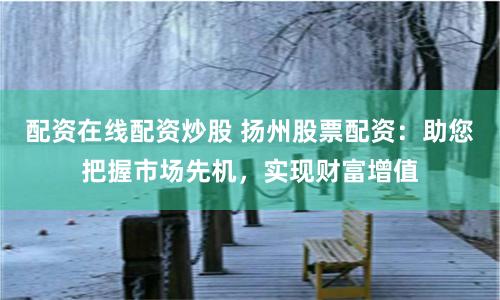 配资在线配资炒股 扬州股票配资：助您把握市场先机，实现财富增值