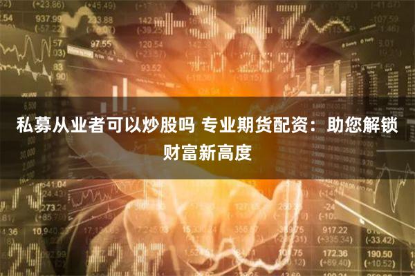 私募从业者可以炒股吗 专业期货配资：助您解锁财富新高度