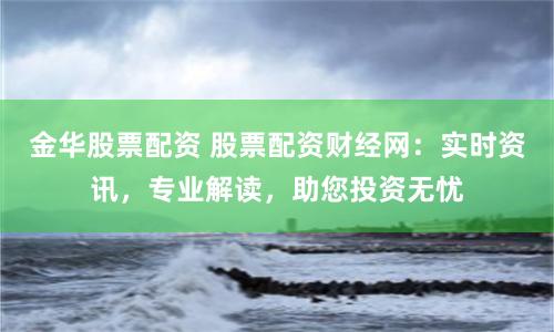 金华股票配资 股票配资财经网：实时资讯，专业解读，助您投资无忧