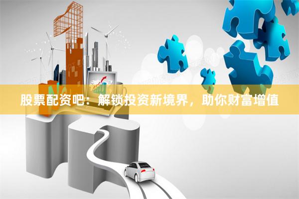 股票配资吧：解锁投资新境界，助你财富增值