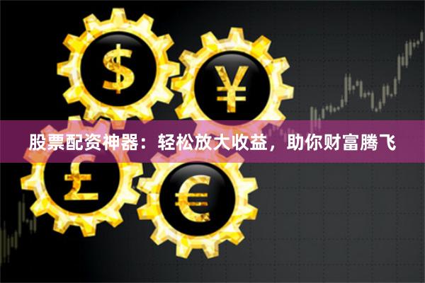 股票配资神器:轻松放大收益,助你财富腾飞