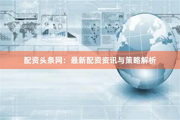 配资头条网：最新配资资讯与策略解析