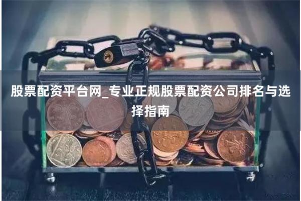 股票配资平台网_专业正规股票配资公司排名与选择指南